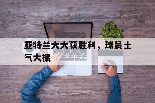 pg电子试玩-亚特兰大大获胜利，球员士气大振的简单介绍